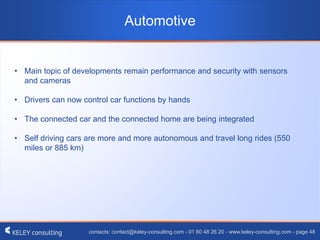 contacts: contact@keley-consulting.com - 01 80 48 26 20 - www.keley-consulting.com - page 48
Automotive
• Main topic of developments remain performance and security with sensors
and cameras
• Drivers can now control car functions by hands
• The connected car and the connected home are being integrated
• Self driving cars are more and more autonomous and travel long rides (550
miles or 885 km)
 
