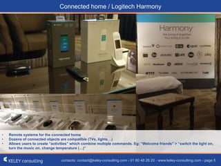 contacts: contact@keley-consulting.com - 01 80 48 26 20 - www.keley-consulting.com - page 5
• Remote systems for the connected home
• Dozens of connected objects are compatible (TVs, lights…)
• Allows users to create “activities” which combine multiple commands. Eg: “Welcome friends” > “switch the light on,
turn the music on, change temperature (…)”
Connected home / Logitech Harmony
 