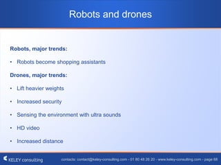contacts: contact@keley-consulting.com - 01 80 48 26 20 - www.keley-consulting.com - page 68
Robots and drones
Robots, major trends:
• Robots become shopping assistants
Drones, major trends:
• Lift heavier weights
• Increased security
• Sensing the environment with ultra sounds
• HD video
• Increased distance
 