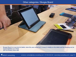 contacts: contact@keley-consulting.com - 01 80 48 26 20 - www.keley-consulting.com - page 72
Other categories / Boogie Board
• Boogie Board is a new kind of tablet: when the user writes on it, a trace is visible on the tablet and the drawing can be
stored digitally on an iPad
• JOT 8.5 inches, Price: €30
 