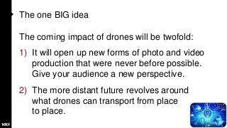 The one BIG idea
The coming impact of drones will be twofold:
1) It will open up new forms of photo and video
production that were never before possible.
Give your audience a new perspective.
2) The more distant future revolves around
what drones can transport from place
to place.
 
