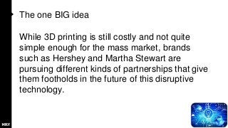The one BIG idea
While 3D printing is still costly and not quite
simple enough for the mass market, brands
such as Hershey and Martha Stewart are
pursuing different kinds of partnerships that give
them footholds in the future of this disruptive
technology.
 