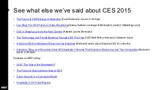 See what else we’ve said about CES 2015
• The Future of CES Belongs to Marketers (David Berkowitz column in Ad Age)
• Live Blog: The CES Panel on Video Advertising (Danny Sullivan coverage of Berkowitz’s panel in Marketing Land)
• CES is Shaping up to be the Next Cannes (Adweek quotes Berkowitz)
• The Technology and Trends Breaking Through CES This Year (CEO Matt Britton featured in Adweek video)
• A Second CES for Marketers Rises from the Shadows (Berkowitz writes about Shadow CES for LinkedIn)
• Sneakers, Bling, and Chocolate Steal CES Spotlight: 5 Brands That Outshone Electronics and Tech Companies (Berkowitz
byline in Ad Age)
Features on MRY’s blog:
• 2015: The Year of the Smartwatch?
• The Future of Automobiles is Now at CES
• Cyber Security in a Connected World
• Hospitality in 2015 and Beyond
 