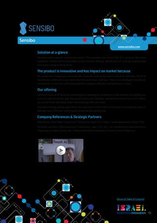 RedefiningInnovation 10
Return to Table of Contents
Solution at a glance
Sensibo makes any air conditioner smart. The customer can control the A/C using an app from
anywhere. Sensibo learns and adapts to the customer lifestyle, adjusts the A/C settings automatically
and saves energy in the process.
The product is innovative and has impact on market because
Air conditioners today are controlled with a remote control that hadn't change for decades. The UI of
the remote is difficult to use (other than the most basic settings). There is no feedback from the air
conditioner, so the user can't know whether cooling is effective and how much it costs.
Our offering
Sensibo solves all of these by connecting your existing air conditioner to the internet, thus letting you
control it with an intutive app. The service learns your behavior and starts turning on your A/C before
you arrive home, and shuts down automatically after you leave.
Sensibo's energy saving algorithms can save up to 60% in the A/C's power consumption, and on
average save 40%, thus lowering the electricity bill significantly.
Company References & Strategic Partners
References: Tado (http://tado.com), Quirky Aros smart A/C (https://www.quirky.com/shop/752)
Strategic partners: Manufacturers (Flextronics, Jabil, PCH, etc.), Air conditioners manufacturers
(Samsung, LG, Haier, Carrier, etc.), Home automation companies (iControl, SmartThings, etc.).
Sensibo
www.sensibo.com
 