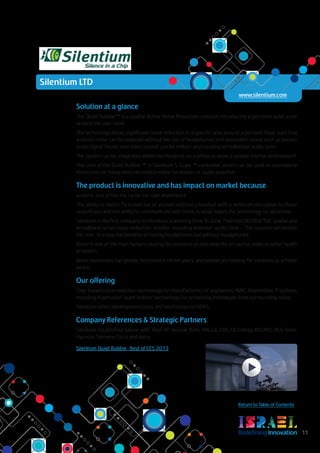 RedefiningInnovation 11
Return to Table of Contents
Solution at a glance
The Quiet Bubble™ is a spatial Active Noise Reduction solution introducing a personal quiet zone
around the user head.
The technology allows significant noise reduction in a specific area around a person’s head, such that
ambient noise can be reduced without the use of headphones and unwanted sound such as known
audio signal (music and video sound) can be reduce and creating an individual audio zone.
The system can be integrated within the headrest on a pillow to allow a quieter interior environment.
The core of the Quiet Bubble ™ is Silentium S-Cube ™ controller, which can be used as standalone
electronics or integrated into infotainment hardware, i.e. audio amplifier.
The product is innovative and has impact on market because
audio Is one of the key factor for user expérience
The ability to watch TV in bed, car or airplain without a headset with a minimum disruption to those
around you and the ability to communicate with them, is what makes the technology so attractive
Silentium is the first company to intreduce a working Zone To Zone Patented DISTRUCTIVE spatial and
broadband active noise reduction solution including individul audio Zone – This solution will enable
the user to enjoy the benefits of having headphones but without headphones
Noise is one of the main factors causing the pressure of everyday life, of course, leads to other health
problems
Noise awareness has greatly increased in recent years, and people are looking for solutions to achieve
peace.
Our offering
Chip-based noise reduction technology for manufacturers of appliances HVAC, Automotive, IT systems
including A personal “quiet bubble” technology for protecting individuals from surrounding noise.
Silentium offers development tools and workshops to OEM's.
Company References & Strategic Partners
Silentium established liaison with: Intel, HP, Venmar, Behr, VW,LGE, CVG, GE Energy, RECARO, BEA, Haier,
Hyundai, Siemens Cisco and more.
Silentium Quiet Bubble : Best of CES 2013
Silentium LTD
www.silentium.com
 