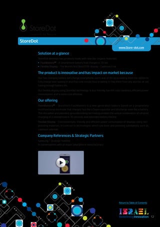 RedefiningInnovation 12
Return to Table of Contents
Solution at a glance
StoreDot develops two products made with new bio-organic materials:
•	 FlashBatteryTM
– A Smartphone battery that charges in 30 sec
•	 Flexible Display – The World’s first BioLEDTM display – Cadmium Free
The product is innovative and has impact on market because
Our fast charging battery will change smartphone user’s way of life by providing them the option to
fully charge their battery in less than one minute thus enabling to free them from any worries of not
having enough battery life.
Our flexible display, using StoreDot technology is eco-friendly, has rich color vividness, efficient power
consumption, and is more cost effective.
Our offering
FlashBatteryTM
- StoreDot’s FlashBattery is a new generation battery based on a proprietary
multifunctional electrode that charges fast like a Supercapacitor and discharge slow like a battery.
This disruptive and patented, groundbreaking technology enables the unique combination of ultrafast
charging of a smartphone in 30 seconds and extended battery lifetime.
Flexible Display - Environmentally-friendly and efficient power consumption of displays using non-
polluting materials; in contrast to technologies which use toxic and polluting substances, such as
cadmium selenide.
Company References & Strategic Partners
Samsung – Strategic Investor
In conversations with all major Smartphone manufacturers
StoreDot
www.Store-dot.com
 