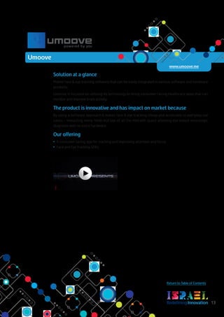 RedefiningInnovation 13
Return to Table of Contents
Solution at a glance
Mobile face & eye tracking software that can be easily integrated in various software and hardware
products.
Umoove is focused on utilizing its technology to bring consumer facing healthcare apps that can
monitor and improve brain activity.
The product is innovative and has impact on market because
By using a software approach It makes face & eye tracking cheap and accessible to everyday use
cases – impacting many fields but top of all the mHealth space allowing eye based neurologic
diagnosis with no extra hardware.
Our offering
•	 A consumer facing app for tracking and improving attention and focus
•	 Face and Eye tracking SDKs
Umoove
www.umoove.me
 