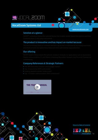 RedefiningInnovation 14
Return to Table of Contents
Solution at a glance
SEEON™, a miniature Optical Microphone Module that enables reliable Speech Recognition and Clear
Communications in any noisy environment.
The product is innovative and has impact on market because
The only technology based on a reliable reference signal that is unaffected by any background noise,
and which provides disruptive Noise Reduction levels with minimal signal distortion.
Our offering
SEEON (Speech Enhancement Microphone) miniature modules, for applications such as Automotive,
Mobile communications, PC and Mobile computing, Wearables, Headsets and Personal/Commercial
conferencing.
Company References & Strategic Partners
•	 The 3M Corporation (Investor and Strategic Partner)
•	 Top 10 automotive OEM (undisclosed)
•	 Leading Japanese vendor (undisclosed)
•	 Top-10 mobile communications OEM (undisclosed)
VocalZoom Systems Ltd
www.vocalzoom.com
 
