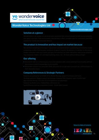RedefiningInnovation 15
Return to Table of Contents
Solution at a glance
WonderVoice is an always-on personal voice assistant that connect people to their social networks
and apps in an eyes-free environment. WonderVoice offers a mobile app for consumers and B2B
solution for mobile and wearable devices.
The product is innovative and has impact on market because
WonderVoice enabling technology is now proven and demonstrates outstanding benchmarks results
comparing to other leading voice assistants & speech engines. By doing so, its solution is the only to
enable consumers with true hands and eyes free interface for safer interaction with social networks
(e.g. Facebook, Twitter, etc) and Apps (parking, music, etc.). All done without lifting a finger.
Our offering
•	 WonderKit SDK for enhancing any consumer solution with a voice assistant functionality without
any previous speech knowledge as prerequisite.
•	 Whitelabel solution for consumer OEMs who wish to include voice assistant as a differentiator in
their wearable device.
Company References & Strategic Partners
Features as a presenter at SXSW 2014, Mobile Monday, Speech Confrence and more.
Strategic partners: Biggest speech technology company(TBA), Glympse (app), ParkMe(app).
App reached the top 10 in the US & CA AppStores (productivity).
Features by TechCrunch, TheNextWeb, LifeHacker, etc.
SparkOfGenius startup competition finalist - Dublin Web Summit.
WonderVoice Technologies Ltd
www.wondervoiceapp.com
 