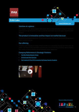 RedefiningInnovation 16
Return to Table of Contents
Solution at a glance
Mini-Robotic-Printer. We've created a little printer that is a robot with wheels. Instead of having the
paper feed through the printer in order to print, the small robot runs on the paper and prints while
doing so.
The product is innovative and has impact on market because
It's the first every truly mobile printer. It's the smallest printer in the world that can print on any size of
paper, anywhere you are.
Our offering
The office space has become mobile. People do their work everywhere. But this one office tool- the
printer- has seem to miss the mobile revolution and is stuck in the officeat home. We’ve created a
mini-robotic-printer to express yourself and print all your digital work.
Company References & Strategic Partners
•	 The Mini Mobile Robotic Printer
•	 25 Hot Israeli Tech Startups
•	 The Finalists Of The 2014 Innovation By Design Awards: Students
It's the little things that matter.
ZUtA Labs
www.ZUtALabs.com
 