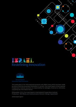 RedefiningInnovation
This publication is for informational purposes only. While every effort has been made
to ensure that the presented information is correct, The Israel Export & International
Cooperation Institute assumes no responsibility for damages, financial or otherwise,
caused by the information herein.
© November 2014 The Israel Export & International Cooperation Institute
Production: IEICI Media and Communication Division | Design: Ayala Eylath
www.export.gov.il
 