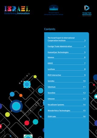 RedefiningInnovation
Return to Table of Contents
Contents
The Israel Export & International
Cooperation Institute	 3
Foreign Trade Administration	 4
HumanEyes Technologies	 5
Idomoo				 6
KIDOZ					7
Lexifone					8
MUV interactive					9
Sensibo 				10
Silentium 				11
StoreDot 				12
Umoove 				13
VocalZoom Systems				14
WonderVoice Technologies 			 15
ZUtA Labs				16
 