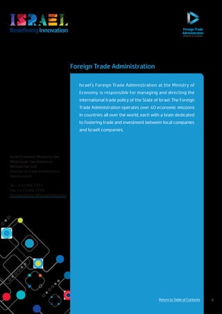 RedefiningInnovation
Return to Table of Contents
Israel's Foreign Trade Administration at the Ministry of
Economy, is responsible for managing and directing the
international trade policy of the State of Israel. The Foreign
Trade Administration operates over 40 economic missions
in countries all over the world, each with a team dedicated
to fostering trade and investment between local companies
and Israeli companies.
Israel Economic Mission to the
West Coast: San Francisco
Michael Harroch
Director of Trade and Business
Development
Tel + 415 986 2701
Fax + 415 986 2709
Michael.Harroch@israeltrade.gov.il
Foreign Trade Administration
4Return to Table of Contents
 