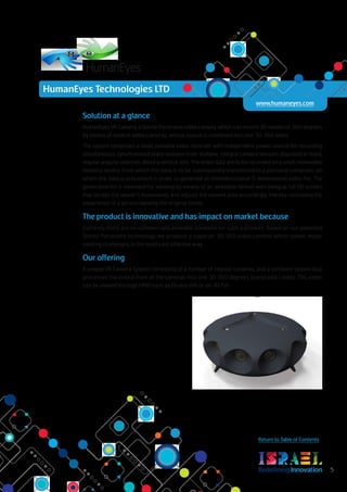 RedefiningInnovation 5
Return to Table of Contents
Solution at a glance
HumanEyes VR Camera, a Stereo Panorama video camera, which can record 3D movies of 360 degrees
by means of several video cameras, whose output is combined into one 3D 360 video.
The system comprises a small, portable video recorder with independent power source for recording
simultaneous, synchronized video streams from multiple, integral camera sensors disposed at fixed,
regular angular intervals about a vertical axis. The video data are to be recorded on a small, removable
memory device, from which the data is to be subsequently transferred to a personal computer, on
which the data is processed in order to generate an omnidirectional 3-dimensional video file. The
generated file is intended for viewing by means of an available helmet with integral full HD screen
that senses the viewer's movements and adjusts the viewed area accordingly, thereby recreating the
experience of a person viewing the original scene.
The product is innovative and has impact on market because
Currently there are no commercially available solutions for such a product. Based on our patented
Stereo Panorama technology we produce a superior 3D 360 video content which solves major
existing challenges, in the most cost effective way.
Our offering
A unique VR Camera System consisting of a number of regular cameras, and a software system that
processes the output from all the cameras into one 3D 360 degrees (panoramic) video. This video
can be viewed through HMD such as Oculus Rift or on 3D TVs.
R
www.humaneyes.com
HumanEyes Technologies LTD
 