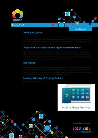 RedefiningInnovation 7
Return to Table of Contents
Solution at a glance
KIDOZ is an entertainment & discovery platform for kids on mobile devices, allowing children ages
0-12 to enjoy a safe and fun mobile experience by delivering top-notch, age-appropriate content and
restricting unauthorized usage and unsafe content. With thousands of pre-approved videos, apps
and games KIDOZ provide the perfect mobile experience kids love and parents trust.
The product is innovative and has impact on market because
KIDOZ is the first solution that understands the needs of all players in the market – children, parents,
OEMs, Carriers, publishers and app developers – and brings a holistic solution that benefits all of them.
Our safe content discovery solution, the first of its kind, allows children to find the things they love
and a provides publishers with a precisely-targeted distribution channel.
Our offering
We offer Kids brands, carriers and tablet makers the opportunity to quickly and easily make their own
child and family friendly tablet, to complement their product line or bring their content into mobile in
the most effective way. For app developers and publishers we offer the opportunity to gain distribution
and monetization through the proven success of the KIDOZ platform
Company References & Strategic Partners
Polaroid, US Cellular, Sprout.
KIDOZ Ltd.
www.kidoz.net
 