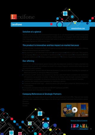 RedefiningInnovation 8
Return to Table of Contents
Solution at a glance
World’s only privately-held automated technology for in-call interpretation. Lexifone translates
outgoing and incoming calls on any landline or mobile phone in 16 languages. Both sides simply speak
their language and Lexifone will translate both sides in real time. Commercial on Lexifone’s website,
on Google Play and on SFR business store.
The product is innovative and has impact on market because
For the first time, a business in the US can make or receive calls and converse with people in Mexico,
Brazil or Russia that do not speak English.
• Only automatic in-call interpreter in the world • Patent protected • Ability to call to over 100 countries
in 16 languages • Works on any mobile or landline phone • No internet required • No installation • Ability
to call non Lexifone users • Limitless capacity, available 24/7 • 20 times cheaper than human interpreter
Our offering
Lexifone’s in-call interpretation service works with any telephone, landline or mobile, and does not
require internet access nor software to install. Our unique linguistic customization helps improve
accuracy for each customer.
•	 “Lexifone CallOut” product aims to allow any business to call out to other countries, for example an
American business to call out to a Mexican customer.
•	 “Lexifone CallMe” allows any business to receive calls from their customers for example a
US business can publish a number in Mexico and receive calls through Lexifone. Linguistic
customization is available to enhance accuracy for the specific lingo of a specific business.
•	 “Lexifone Talk” enables voice translation for meetings in person
•	 “Lexifone’s Android Dialer app”- allows for direct calling from your contact list. More products are
in the pipeline.
•	 3rd parties can easily integrate into our SIP/RTP backbone and APIs.
More solutions are in the pipeline including.
Company References & Strategic Partners
SFR in France, 2nd largest telecom is currently offering Lexifone to French SMBs. They can now receive
calls from their customers in Spain Italy or the UK through Lexifone’s automatic interpretation system.
Voxbone
Braodsoft
Parallel
Lexifone
www.lexifone.com
 