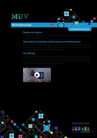 RedefiningInnovation 9
Return to Table of Contents
Solution at a glance
MUV develops innovative wearable sensing technology that revolutionizes the way people can interact
with digital visual content in 3D space.
The product is innovative and has impact on market because
it offers the most complete spectrum of interaction methods – with unprecedented precision
and virtually zero latency. The bird product is the ultimate tool for a presenter to own the room,
communicate with both the audience and the projected content.
Our offering
MUV unique wearable ring-like device, called bird, enables simple and intuitive physical interaction
with digital media, in both 2D and 3D spaces, with unprecedented precision. Bird transforms any
meeting room or classroom into an interactive space. In the near future it will allow interaction with
virtual objects in Augmented and Virtual Reality environments.
MUV Interactive
www.muvinteractive.com
 