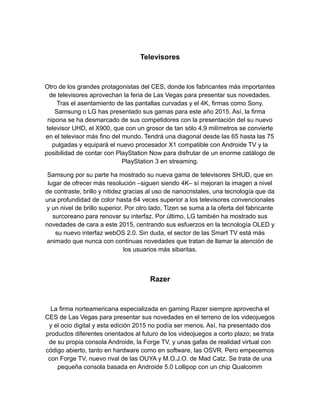 Televisores
Otro de los grandes protagonistas del CES, donde los fabricantes más importantes
de televisores aprovechan la feria de Las Vegas para presentar sus novedades.
Tras el asentamiento de las pantallas curvadas y el 4K, firmas como Sony,
Samsung o LG has presentado sus gamas para este año 2015. Así, la firma
nipona se ha desmarcado de sus competidores con la presentación del su nuevo
televisor UHD, el X900, que con un grosor de tan sólo 4,9 milímetros se convierte
en el televisor más fino del mundo. Tendrá una diagonal desde las 65 hasta las 75
pulgadas y equipará el nuevo procesador X1 compatible con Androide TV y la
posibilidad de contar con PlayStation Now para disfrutar de un enorme catálogo de
PlayStation 3 en streaming.
Samsung por su parte ha mostrado su nueva gama de televisores SHUD, que en
lugar de ofrecer más resolución ‒siguen siendo 4K‒ sí mejoran la imagen a nivel
de contraste, brillo y nitidez gracias al uso de nanocristales, una tecnología que da
una profundidad de color hasta 64 veces superior a los televisores convencionales
y un nivel de brillo superior. Por otro lado, Tizen se suma a la oferta del fabricante
surcoreano para renovar su interfaz. Por último, LG también ha mostrado sus
novedades de cara a este 2015, centrando sus esfuerzos en la tecnología OLED y
su nuevo interfaz webOS 2.0. Sin duda, el sector de las Smart TV está más
animado que nunca con continuas novedades que tratan de llamar la atención de
los usuarios más sibaritas.
Razer
La firma norteamericana especializada en gaming Razer siempre aprovecha el
CES de Las Vegas para presentar sus novedades en el terreno de los videojuegos
y el ocio digital y esta edición 2015 no podía ser menos. Así, ha presentado dos
productos diferentes orientados al futuro de los videojuegos a corto plazo; se trata
de su propia consola Androide, la Forge TV, y unas gafas de realidad virtual con
código abierto, tanto en hardware como en software, las OSVR. Pero empecemos
con Forge TV, nuevo rival de las OUYA y M.O.J.O. de Mad Catz. Se trata de una
pequeña consola basada en Androide 5.0 Lollipop con un chip Qualcomm
 