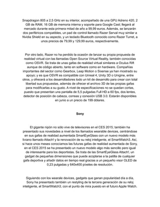 Snapdragon 805 a 2,5 GHz en su interior, acompañado de una GPU Adreno 420, 2
GB de RAM, 16 GB de memoria interna y soporte para Google Cast; llegará al
mercado durante esta primera mitad de año a 99,99 euros. Además, se lanzarán
dos periféricos compatibles, un pad de control llamado Razer Serval muy similar a
Nvidia Shield en su aspecto, y un teclado Bluetooth conocido como Razer Turret, a
unos precios de 79,99 y 129,99 euros, respectivamente.
Por otro lado, Razer no ha perdido la ocasión de lanzar su propia propuesta de
realidad virtual con las llamadas Open Source Virtual Reality, también conocidas
como OSVR. Se trata de unas gafas de realidad virtual similares a Oculus Rift
aunque de código abierto, tanto en software como en hardware. Compañías
importantes del sector como Gearbox, Leap Motion o Sixense ya han mostrado su
apoyo; y es que OSVR es compatible con Unreal 4, Unity 3D o Unigine, entre
otros, y ofrecerá a los desarrolladores todo un kit de desarrollo para crear con total
libertad sus propuestas, además de ofrecer el archivo 3D de las propias gafas
para modificarlas a su gusto. A nivel de especificaciones no se quedan cortas,
puesto que presentan una pantalla de 5,5 pulgadas Full HD a 60 fps, dos lentes,
detector de posición de cabeza, correas y conexión USB 3.0. Estarán disponibles
en junio a un precio de 199 dólares.
Sony
El gigante nipón no sólo vive de televisores en el CES 2015; también ha
presentado sus novedades a nivel de los llamados wearable devices, centrándose
en sus gafas de realidad aumentada SmartEyeGlass con un nuevo modelo más
liviano llamado Attach! y la renovación de su reloj inteligente, el SmartWatch3. Así,
si hace unos meses conocíamos las futuras gafas de realidad aumentada de Sony,
en el CES 2015 se ha presentado un nuevo modelo algo más sencillo pero igual
de interesante para los deportistas. Se trata de las SmartEyeGlass Attach!, un
gadget de pequeñas dimensiones que puede acoplarse a la patilla de cualquier
gafa deportiva y añadir datos en tiempo real gracias a un pequeño visor OLED de
0,23 pulgadas y 640x400 píxeles de resolución.
Siguiendo con los wearale devices, gadgets que ganan popularidad día a día,
Sony ha presentado también un restyling de la tercera generación de su reloj
inteligente, el SmartWatch3, con el punto de mira puesto en el futuro Apple Watch.
 