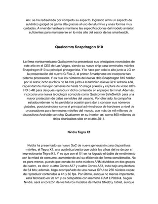 Así, se ha rediseñado por completo su aspecto, logrando al fin un aspecto de
auténtico gadget de gama alta gracias al uso del aluminio y unas formas muy
cuidadas. A nivel de hardware mantiene las especificaciones del modelo anterior,
suficientes para mantenerse en lo más alto del sector de los smartwatch.
Qualcomm Snapdragon 810
La firma norteamericana Qualcomm ha presentado sus principales novedades de
este año en el CES de Las Vegas, siendo su nuevo chip para terminales móviles
Snapdragon 810 su principal protagonista. Y lo hace por todo lo alto junto a LG en
la presentación del nuevo G Flex 2, el primer Smartphone en incorporar tan
potente procesador. Y es que los números del nuevo chip Snapdragon 810 hablan
por sí solos; ocho núcleos de 64 bits junto a la también nueva GPU Adreno 430,
capacidad de manejar cámaras de hasta 55 mega píxeles y captura de vídeo Ultra
HD o 4K para después reproducir dicho contenido en el propio terminal. Además,
incorpora una nueva tecnología conocida como Qualcomm SafeSwitch para una
mayor protección de datos sensibles del usuario. Por otro lado, la compañía
estadounidense no ha perdido la ocasión para dar a conocer sus números
globales, posicionándose como el principal administrador de hardware a nivel de
procesadores para terminales móviles del mundo, con más de mil millones de
dispositivos Androide con chip Qualcomm en su interior, así como 860 millones de
chips distribuidos sólo en el año 2014.
Nvidia Tegra X1
Nvidia ha presentado su nuevo SoC de nueva generación para dispositivos
móviles, el Tegra X1, una auténtica bestia que dobla las cifras del ya de por sí
impresionante Tegra K1. Y es que con el X1 se ha logrado el doble de rendimiento
con la mitad de consumo, aumentando así su eficiencia de forma considerable. No
es para menos, puesto que consta de ocho núcleos ARM divididos en dos grupos
de cuatro, es decir, cuatro Cortex A57 y cuatro Cortex A53, todo bajo arquitectura
de 64 bits; además, llega acompañado de una nueva GPU de 256 núcleos capaz
de reproducir contenidos a 4K y 60 fps. Por último, aunque no menos importante,
está fabricado en 20 nm y es compatible con memoria RAM LPDDR4. Según
Nvidia, será el corazón de los futuros modelos de Nvidia Shield y Tablet, aunque
 