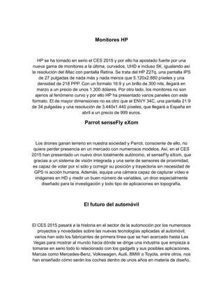 Monitores HP
HP se ha tomado en serio el CES 2015 y por ello ha apostado fuerte por una
nueva gama de monitores a la última, curvados, UHD e incluso 5K, igualando así
la resolución del iMac con pantalla Retina. Se trata del HP Z27q, una pantalla IPS
de 27 pulgadas de nada más y nada menos que 5.120x2.880 píxeles y una
densidad de 218 PPP. Con un formato 16:9 y un brillo de 300 nits, llegará en
marzo a un precio de unos 1.300 dólares. Por otro lado, los monitores no son
ajenos al fenómeno curvo y por ello HP ha presentado varios paneles con este
formato. El de mayor dimensiones no es otro que el ENVY 34C, una pantalla 21:9
de 34 pulgadas y una resolución de 3.440x1.440 píxeles, que llegará a España en
abril a un precio de 999 euros.
Parrot senseFly eXom
Los drones ganan terreno en nuestra sociedad y Parrot, consciente de ello, no
quiere perder presencia en un mercado con numerosos modelos. Así, en el CES
2015 han presentado un nuevo dron totalmente autónomo, el senseFly eXom, que
gracias a un sistema de visión integrada y una serie de sensores de proximidad,
es capaz de volar por sí sólo y corregir su posición y trayectoria sin necesidad de
GPS ni acción humana. Además, equipa una cámara capaz de capturar vídeo e
imágenes en HD y medir un buen número de variables, un dron especialmente
diseñado para la investigación y todo tipo de aplicaciones en topografía.
El futuro del automóvil
El CES 2015 pasará a la historia en el sector de la automoción por los numerosos
proyectos y novedades sobre las nuevas tecnologías aplicadas al automóvil;
varios han sido los fabricantes de primera línea que se han acercado hasta Las
Vegas para mostrar al mundo hacia dónde se dirige una industria que empieza a
tomarse en serio todo lo relacionado con los gadgets y sus posibles aplicaciones.
Marcas como Mercedes-Benz, Volkswagen, Audi, BMW o Toyota, entre otros, nos
han enseñado cómo serán los coches dentro de unos años en materia de diseño,
 