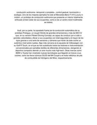 conducción autónoma ‒temporal o completa‒, control gestual, iluminación o
ecología. Uno de los mejores ejemplos ha sido el Mercedes-Benz F 015 Luxury in
motion, un prototipo de conducción autónoma que presenta un interior totalmente
enfocado al bien estar de sus ocupantes, como si de un centro móvil multimedia
se tratara.
Audi, por su parte, ha apostado fuerte por la conducción automática de su
prototipo Prologue, un coupé híbrido de grandes dimensiones y más de 600 CV
que, en su versión Piloted Driving Concept, es capaz de conducir por sí sólo a
grandes velocidades y llevar a sus ocupantes con total seguridad y el mayor de los
lujos gracias a una serie de sensores y cámaras que harán de este coche un
auténtico misil sobre ruedas. Algo más cercana es la apuesta de Volkswagen con
su Golf R Touch, en el que se han substituido todos los botones e instrumentación
convencionales por pantallas táctiles de diferentes dimensiones, otorgando al
deportivo compacto alemán un aire mucho más high-tech. Otras marcas como
BMW o Toyota han mostrado nuevas tecnologías que llegarán en breve a sus
coches, como los faros icónicos OLED del M4 Coupé o el motor eléctrico de pila
de combustible de hidrógeno del Mirai, respectivamente.
 