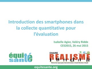 Introduction des smartphones dans
la collecte quantitative pour
l’évaluation
Isabelle Agier, Valéry Ridde
CES2015, 26 mai 2015
equitesante.org
 