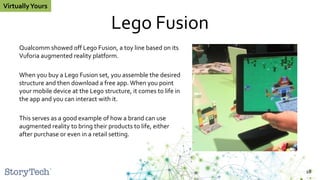Lego Fusion
Qualcomm showed off Lego Fusion, a toy line based on its
Vuforia augmented reality platform.
When you buy a Lego Fusion set, you assemble the desired
structure and then download a free app. When you point
your mobile device at the Lego structure, it comes to life in
the app and you can interact with it.
This serves as a good example of how a brand can use
augmented reality to bring their products to life, either
after purchase or even in a retail setting.
18
VirtuallyYours
 