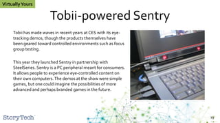 Tobii-powered Sentry
Tobii has made waves in recent years at CES with its eye-
tracking demos, though the products themselves have
been geared toward controlled environments such as focus
group testing.
This year they launched Sentry in partnership with
SteelSeries. Sentry is a PC peripheral meant for consumers.
It allows people to experience eye-controlled content on
their own computers.The demos at the show were simple
games, but one could imagine the possibilities of more
advanced and perhaps branded games in the future.
19
VirtuallyYours
 