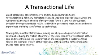 ATransactional Life
Brand perception, consumer lifestyle and media consumption habits
notwithstanding, for many marketers retail and shopping experiences are where the
rubber meets the road.The end of the purchase funnel is (and has always been)
critical in driving desired sales results. Meanwhile, purchasing mechanisms and store
experiences are being transformed by technology.
New digitally-enabled platforms are driving sales by providing useful information
easily and reducing the friction of purchase.These mechanisms are utilitarian at their
core and meant to drive the transformation of a prospect into a customer.What
follows are examples we saw at this year's CES of the potential for technology to
change retail as we know it.
25
 
