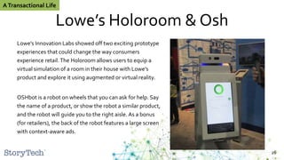 Lowe’s Holoroom & Osh
Lowe’s Innovation Labs showed off two exciting prototype
experiences that could change the way consumers
experience retail.The Holoroom allows users to equip a
virtual simulation of a room in their house with Lowe’s
product and explore it using augmented or virtual reality.
OSHbot is a robot on wheels that you can ask for help. Say
the name of a product, or show the robot a similar product,
and the robot will guide you to the right aisle. As a bonus
(for retailers), the back of the robot features a large screen
with context-aware ads.
26
ATransactional Life
 