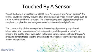 Touched By A Sensor
Two of the hottest areas this year at CES were "wearables" and "smart devices".The
former could be generally thought of as encompassing devices worn by users, such as
smart watches and fitness trackers.The latter encompasses objects ranging from
simple to complex that are being connected to Internet-based platforms.
The commonality of these categories is the sensing of previously ungathered
information, the transmission of this information, and the practical use of it to
improve the quality of our lives.What follows are some examples of how this year's
products demonstrated that the only limits to where sensor technology can take us
are our imaginations.
9
 