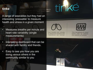tinke
A range of wearables but they had an
interesting ‘pressable’ to measure
health and stress in a given moment
• Measures breaths per minute and
heart rate variability (single
measurements)
• Interesting dashboard that can be
shared with familiy and friends.
• Easy to see you how you are
doing versus others in the
community similar to you
 