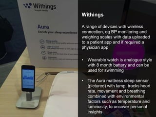 Withings
A range of devices with wireless
connection, eg BP monitoring and
weighing scales with data uploaded
to a patient app and if required a
physician app
• Wearable watch is analogue style
with 8 month battery and can be
used for swimming
• The Aura mattress sleep sensor
(pictured) with lamp, tracks heart
rate, movement and breathing
combined with environmental
factors such as temperature and
luminosity, to uncover personal
insights
 