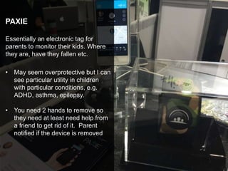 PAXIE
Essentially an electronic tag for
parents to monitor their kids. Where
they are, have they fallen etc.
• May seem overprotective but I can
see particular utility in children
with particular conditions, e.g.
ADHD, asthma, epilepsy.
• You need 2 hands to remove so
they need at least need help from
a friend to get rid of it. Parent
notified if the device is removed
 