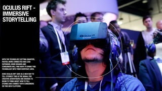 OCULUS RIFT -
IMMERSIVE
STORYTELLING
WITHTHETECHNOLOGY GETTING SMARTER,
FASTER,MORE CONNECTEDAND LESS
EXPENSIVE,MORE BRANDSAND
CONSUMERSWILL FINDWAYSTO BRINGTHIS
TECHNOLOGY INTOTHEIR EVERYDAY LIVES.
!
DOES OCULUS RIFT GIVE USA NEWWAYTO
TELL STORIES?THIS ISTHE SIGNAL FOR
CREATIVEADVERTISERSAND BRANDSTO
BEGINTOTHINKABOUT HOWTOTELL
STORIESAND CONNECTWITH CONSUMERS
ONTHIS NEW PLATFORM.
 