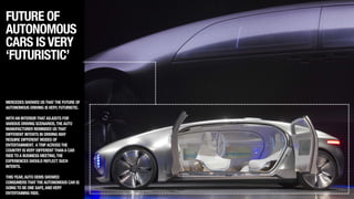 FUTURE OF
AUTONOMOUS
CARS ISVERY
‘FUTURISTIC’
MERCEDES SHOWED USTHATTHE FUTURE OF
AUTONOMOUS DRIVING ISVERY,FUTURISTIC.
!
WITHAN INTERIORTHATADJUSTS FOR
VARIOUS DRIVING SCENARIOS,THEAUTO
MANUFACTURER REMINDED USTHAT
DIFFERENT INTENTS IN DRIVING MAY
REQUIRE DIFFERENT MODES OF
ENTERTAINMENT. ATRIPACROSSTHE
COUNTRY ISVERY DIFFERENTTHANA CAR
RIDETOA BUSINESS MEETING,THE
EXPERIENCES SHOULD REFLECT SUCH
INTENTS.
!
THISYEAR,AUTO OEMS SHOWED
CONSUMERSTHATTHEAUTONOMOUS CAR IS
GOINGTO BE ONE SAFE,ANDVERY
ENTERTAINING RIDE.
 