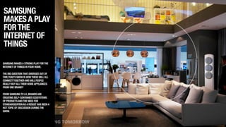 SAMSUNG
MAKESA PLAY
FORTHE
INTERNET OF
THINGS
SAMSUNG MAKESA STRONG PLAY FORTHE
INTERNET OFTHINGS INYOUR HOME. 
!
THE BIG QUESTIONTHAT EMERGED OUT OF
THISYEAR’S SHOW IS HOWTHESEWILLALL
CONNECTTOGETHERANDWILL PEOPLE
REALLY BUYALLTHEIR HOMEAPPLIANCES
FROM ONE BRAND?
!
FROM SAMSUNGTO LG,BRANDSARE
CREATING SELF-CONTAINED ECOSYSTEMS
OF PRODUCTSANDTHE NEED FOR
STANDARDIZATIONASA RESULT HAS BEENA
HOTTOPIC OF DISCUSSION DURINGTHE
SHOW.
 