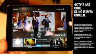 4KTV’SARE
COOL.
SLING IS EVEN
COOLER.
DISH NETWORKANNOUNCED SLING,AN
INTERNETTV STREAMING SERVICETHAT
PACKAGES ESPN,TBS,TNT,CNN,DISNEY
CHANNEL,AND OTHER NETWORKS FOR $20
PER MONTH.NO CONTRACTS,AND NO
STRINGSATTACHED.
!
OH,AND ITWORKSACROSSALLYOUR
CONNECTED SCREENS,WITHA SIMPLE UI
THAT STAYS CONSISTENTACROSSALL
PLATFORMS.
!
WHILE NOT 100% PERFECT (THEREARE
LIMITSTOWHAT CONTENT SLING CURRENTLY
OFFERS),IT COULD BE EXACTLYWHAT
CONSUMERSARE LOOKING FORASTHE
FINAL REASONTO FINALLY CUTTHE CORD ON
CABLE.
 