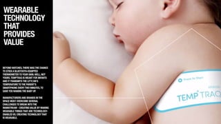 WEARABLE
TECHNOLOGY
THAT
PROVIDES
VALUE
BEYONDWATCHES,THEREWASTHE CHANCE
TO STICKA BLUETOOTH-EQUIPPED
THERMOMETERTOYOUR SKIN.WELL,NOT
YOURS.TEMPTRAQ IS MEANT FOR INFANTS
AND ITTRANSMITSTHE LITTL’UN’S
TEMPERATURETOTHE PARENT’S
SMARTPHONE EVERYTWO MINUTES,TO
SAVEYOUWAKINGTHE BABY UP.
!
MANUFACTURERSAND BRANDS INTHE
SPACE MUST OVERCOME SEVERAL
CHALLENGESTO BREAK INTOTHE
MAINSTREAM - CREATINGVALUE BY MAKING
WEARABLETHINGSTHATARETECHNOLOGY-
ENABLEDVS.CREATINGTECHNOLOGYTHAT
ISWEARABLE.
 