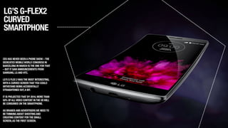 LG’S G-FLEX2
CURVED
SMARTPHONE
CES HAS NEVER BEENA PHONE SHOW –THE
DEDICATED MOBILEWORLD CONGRESS IN
BARCELONA IN MARCH ISTHE ONE FORTHAT
– BUT IT SAWANNOUNCEMENTS FROM
SAMSUNG,LGAND HTC. 
!
LG’S G FLEX 2WASTHE MOST INTERESTING,
WITHA CURVED SCREENTHATYOU COULD
WITHSTAND BEINGACCIDENTALLY
STRAIGHTENED OUT,A BIT.
!
IT IS PROJECTEDTHAT BY 2016,MORETHAN
50% OFALLVIDEO CONTENT INTHE USWILL
BE CONSUMED ONTHE SMARTPHONE.
!
AS BRANDSANDADVERTISERSWE NEEDTO
BETHINKINGABOUT SHOOTINGAND
CREATING CONTENT FORTHE SMALL
SCREEN,ASTHE FIRST SCREEN.
 