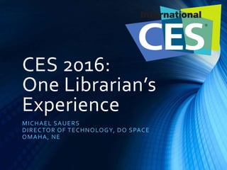 CES 2016:
One Librarian’s
Experience
MICHAEL SAUERS
DIRECTOR OF TECHNOLOGY, DO SPACE
OMAHA, NE
 