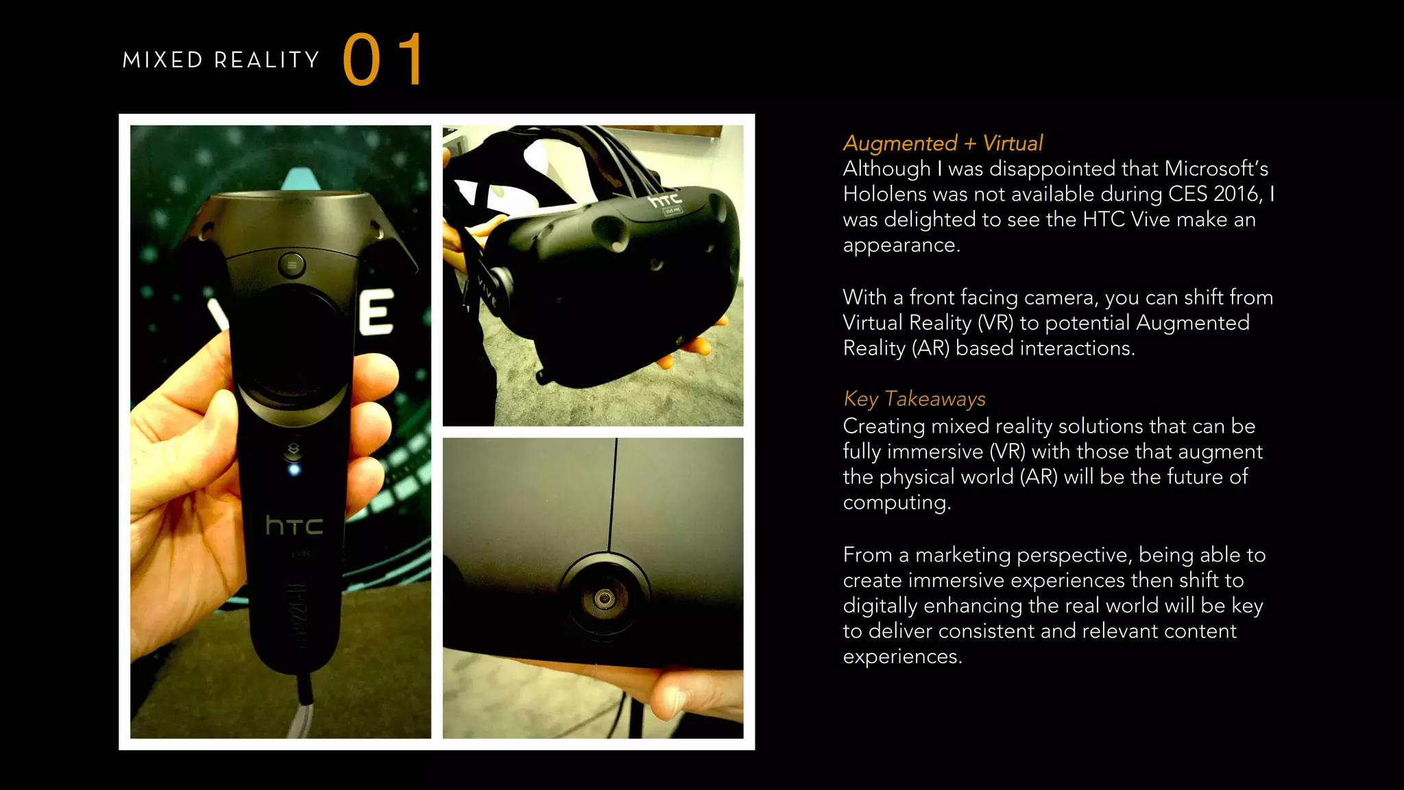 MIXED REALITY
01
Augmented + Virtual
Although I was disappointed that Microsoft’s
Hololens was not available during CES 2016, I
was delighted to see the HTC Vive make an
appearance.
With a front facing camera, you can shift from
Virtual Reality (VR) to potential Augmented
Reality (AR) based interactions.
 
Key Takeaways
Creating mixed reality solutions that can be
fully immersive (VR) with those that augment
the physical world (AR) will be the future of
computing.
From a marketing perspective, being able to
create immersive experiences then shift to
digitally enhancing the real world will be key
to deliver consistent and relevant content
experiences.
 
 