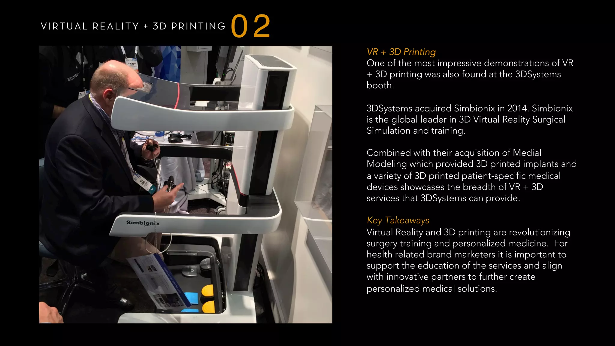 VIRTUAL REALITY + 3D PRINTING
02
VR + 3D Printing
One of the most impressive demonstrations of VR
+ 3D printing was also found at the 3DSystems
booth.
3DSystems acquired Simbionix in 2014. Simbionix
is the global leader in 3D Virtual Reality Surgical
Simulation and training.
Combined with their acquisition of Medial
Modeling which provided 3D printed implants and
a variety of 3D printed patient-specific medical
devices showcases the breadth of VR + 3D
services that 3DSystems can provide.
 
Key Takeaways
Virtual Reality and 3D printing are revolutionizing
surgery training and personalized medicine. For
health related brand marketers it is important to
support the education of the services and align
with innovative partners to further create
personalized medical solutions.
 
 