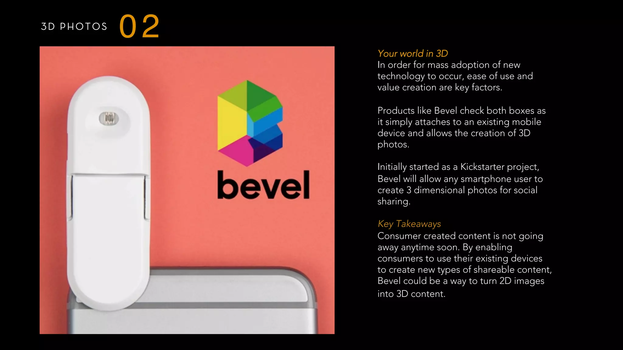 3D PHOTOS
02
Your world in 3D
In order for mass adoption of new
technology to occur, ease of use and
value creation are key factors.
Products like Bevel check both boxes as
it simply attaches to an existing mobile
device and allows the creation of 3D
photos.
Initially started as a Kickstarter project,
Bevel will allow any smartphone user to
create 3 dimensional photos for social
sharing.
 
Key Takeaways
Consumer created content is not going
away anytime soon. By enabling
consumers to use their existing devices
to create new types of shareable content,
Bevel could be a way to turn 2D images
into 3D content.
 