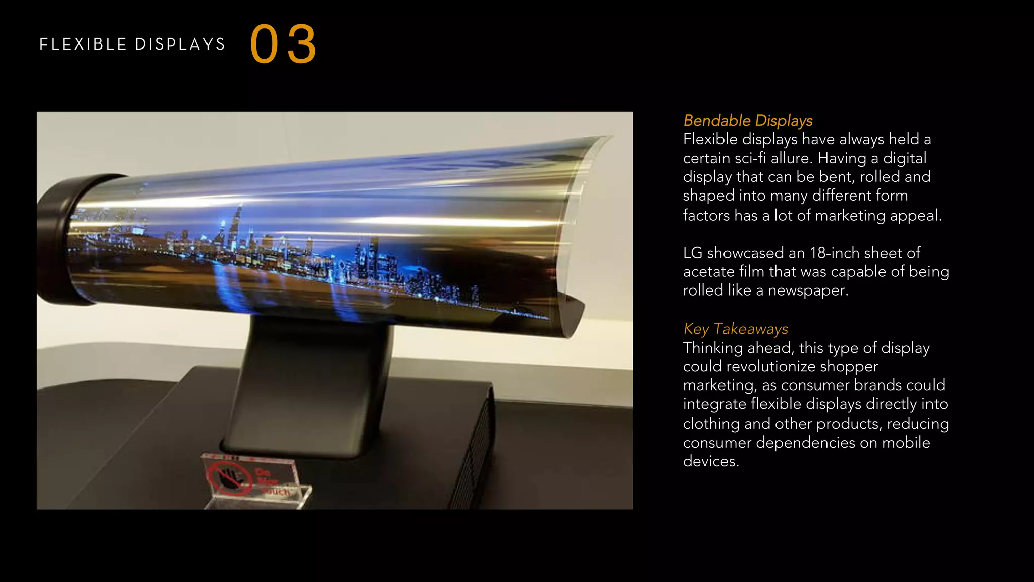 FLEXIBLE DISPLAYS
03
Bendable Displays
Flexible displays have always held a
certain sci-fi allure. Having a digital
display that can be bent, rolled and
shaped into many different form
factors has a lot of marketing appeal.
LG showcased an 18-inch sheet of
acetate film that was capable of being
rolled like a newspaper.
 
Key Takeaways
Thinking ahead, this type of display
could revolutionize shopper
marketing, as consumer brands could
integrate flexible displays directly into
clothing and other products, reducing
consumer dependencies on mobile
devices.
 
 