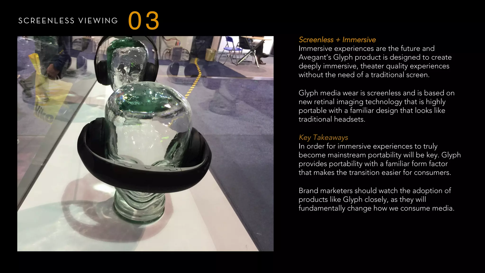 SCREENLESS VIEWING
03
Screenless + Immersive
Immersive experiences are the future and
Avegant’s Glyph product is designed to create
deeply immersive, theater quality experiences
without the need of a traditional screen.
Glyph media wear is screenless and is based on
new retinal imaging technology that is highly
portable with a familiar design that looks like
traditional headsets.
 
Key Takeaways
In order for immersive experiences to truly
become mainstream portability will be key. Glyph
provides portability with a familiar form factor
that makes the transition easier for consumers.
Brand marketers should watch the adoption of
products like Glyph closely, as they will
fundamentally change how we consume media.
 
 