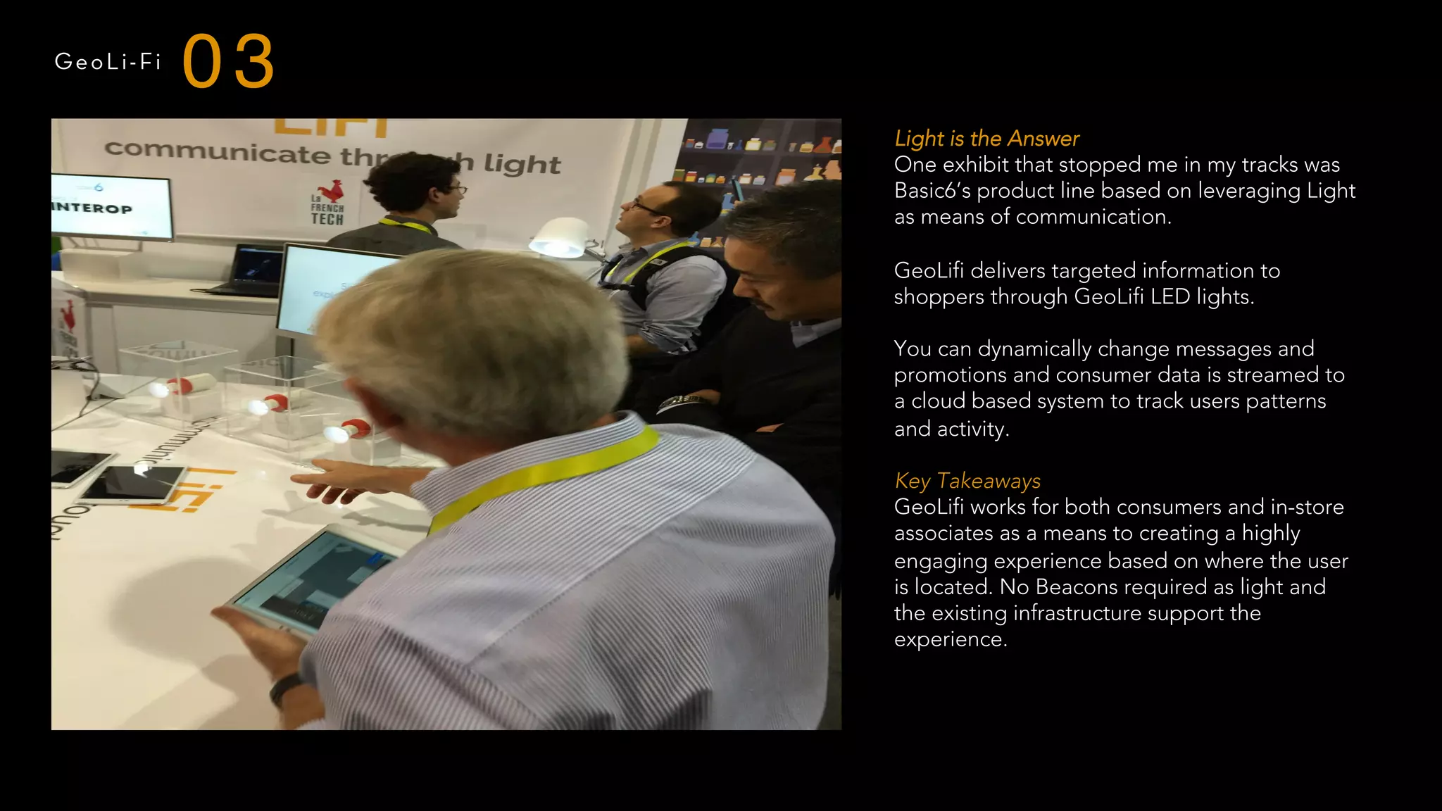 GeoLi-Fi
03
Light is the Answer
One exhibit that stopped me in my tracks was
Basic6’s product line based on leveraging Light
as means of communication.
GeoLifi delivers targeted information to
shoppers through GeoLifi LED lights.
You can dynamically change messages and
promotions and consumer data is streamed to
a cloud based system to track users patterns
and activity.
 
Key Takeaways
GeoLifi works for both consumers and in-store
associates as a means to creating a highly
engaging experience based on where the user
is located. No Beacons required as light and
the existing infrastructure support the
experience.
 
 