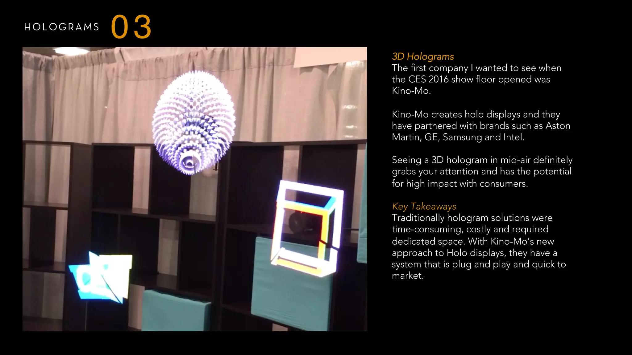 HOLOGRAMS
03
3D Holograms
The first company I wanted to see when
the CES 2016 show floor opened was
Kino-Mo.
Kino-Mo creates holo displays and they
have partnered with brands such as Aston
Martin, GE, Samsung and Intel.
Seeing a 3D hologram in mid-air definitely
grabs your attention and has the potential
for high impact with consumers.
 
Key Takeaways
Traditionally hologram solutions were
time-consuming, costly and required
dedicated space. With Kino-Mo’s new
approach to Holo displays, they have a
system that is plug and play and quick to
market.
 
 