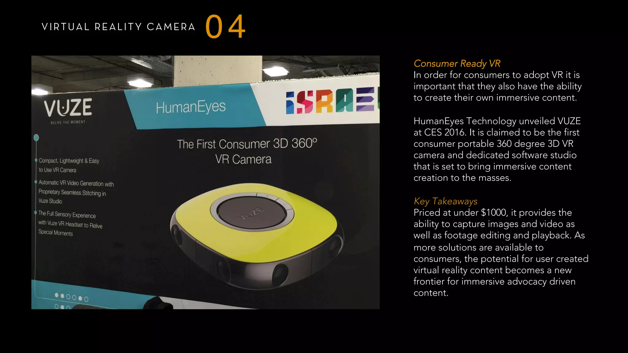 VIRTUAL REALITY CAMERA
04
Consumer Ready VR
In order for consumers to adopt VR it is
important that they also have the ability
to create their own immersive content.
HumanEyes Technology unveiled VUZE
at CES 2016. It is claimed to be the first
consumer portable 360 degree 3D VR
camera and dedicated software studio
that is set to bring immersive content
creation to the masses.
 
Key Takeaways
Priced at under $1000, it provides the
ability to capture images and video as
well as footage editing and playback. As
more solutions are available to
consumers, the potential for user created
virtual reality content becomes a new
frontier for immersive advocacy driven
content.
 
 
